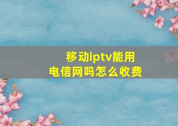 移动iptv能用电信网吗怎么收费