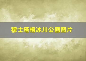 穆士塔格冰川公园图片