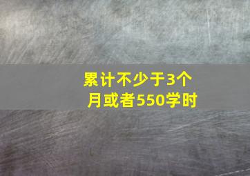 累计不少于3个月或者550学时