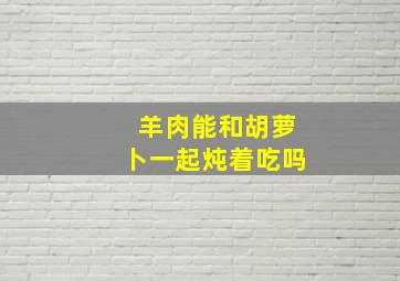 羊肉能和胡萝卜一起炖着吃吗