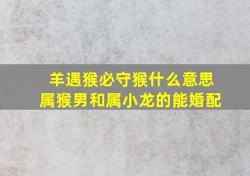 羊遇猴必守猴什么意思属猴男和属小龙的能婚配