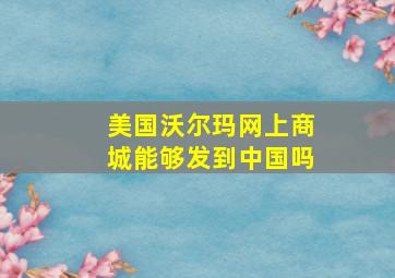 美国沃尔玛网上商城能够发到中国吗