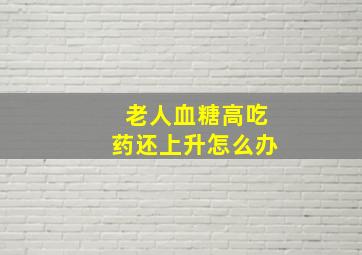 老人血糖高吃药还上升怎么办