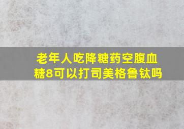 老年人吃降糖药空腹血糖8可以打司美格鲁钛吗