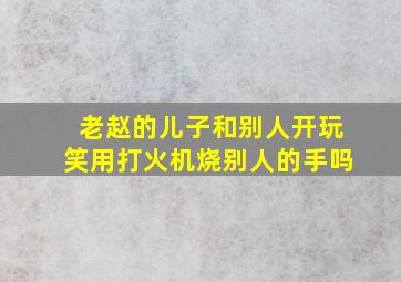 老赵的儿子和别人开玩笑用打火机烧别人的手吗