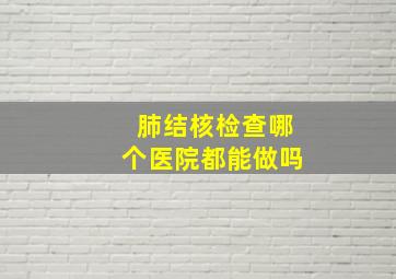 肺结核检查哪个医院都能做吗