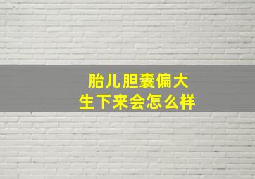 胎儿胆囊偏大生下来会怎么样