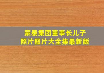 蒙泰集团董事长儿子照片图片大全集最新版