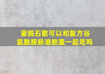 蒙脱石散可以和复方谷氨酰胺肠溶胶囊一起吃吗