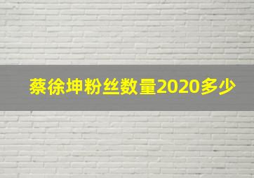 蔡徐坤粉丝数量2020多少