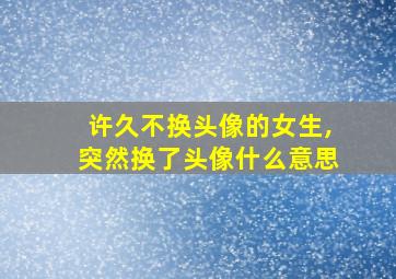 许久不换头像的女生,突然换了头像什么意思