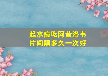 起水痘吃阿昔洛韦片间隔多久一次好