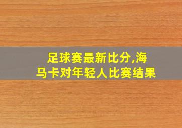 足球赛最新比分,海马卡对年轻人比赛结果