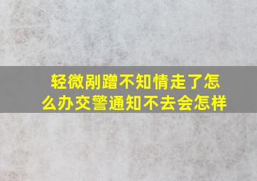 轻微剐蹭不知情走了怎么办交警通知不去会怎样