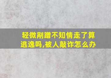 轻微剐蹭不知情走了算逃逸吗,被人敲诈怎么办