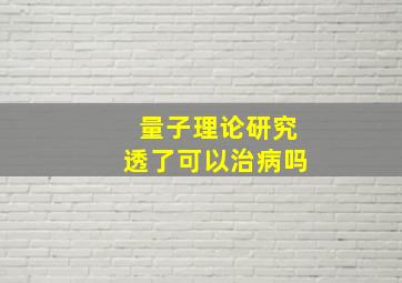 量子理论研究透了可以治病吗