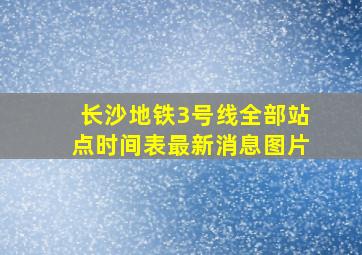 长沙地铁3号线全部站点时间表最新消息图片