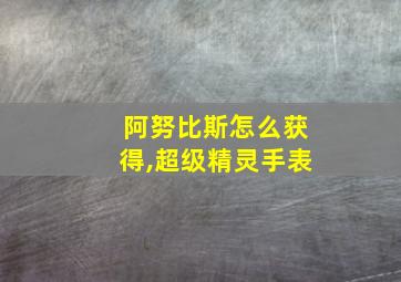 阿努比斯怎么获得,超级精灵手表