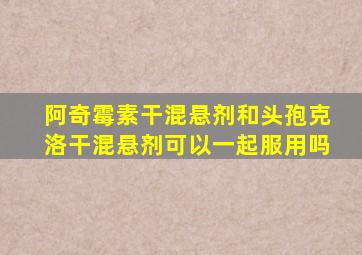 阿奇霉素干混悬剂和头孢克洛干混悬剂可以一起服用吗