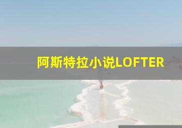 阿斯特拉小说LOFTER