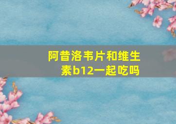 阿昔洛韦片和维生素b12一起吃吗