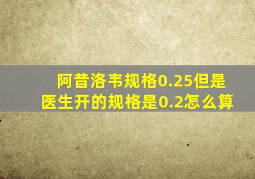 阿昔洛韦规格0.25但是医生开的规格是0.2怎么算