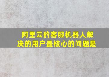 阿里云的客服机器人解决的用户最核心的问题是