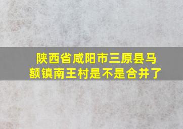 陕西省咸阳市三原县马额镇南王村是不是合并了