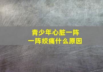 青少年心脏一阵一阵绞痛什么原因