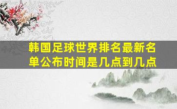 韩国足球世界排名最新名单公布时间是几点到几点