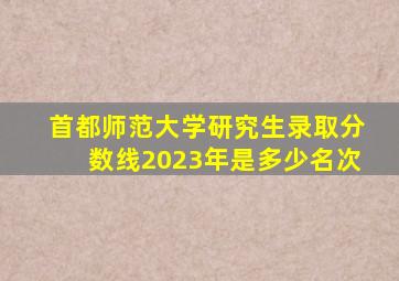 首都师范大学研究生录取分数线2023年是多少名次