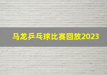 马龙乒乓球比赛回放2023