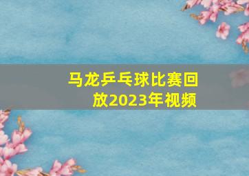 马龙乒乓球比赛回放2023年视频