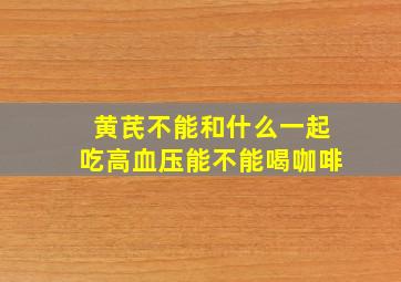 黄芪不能和什么一起吃高血压能不能喝咖啡